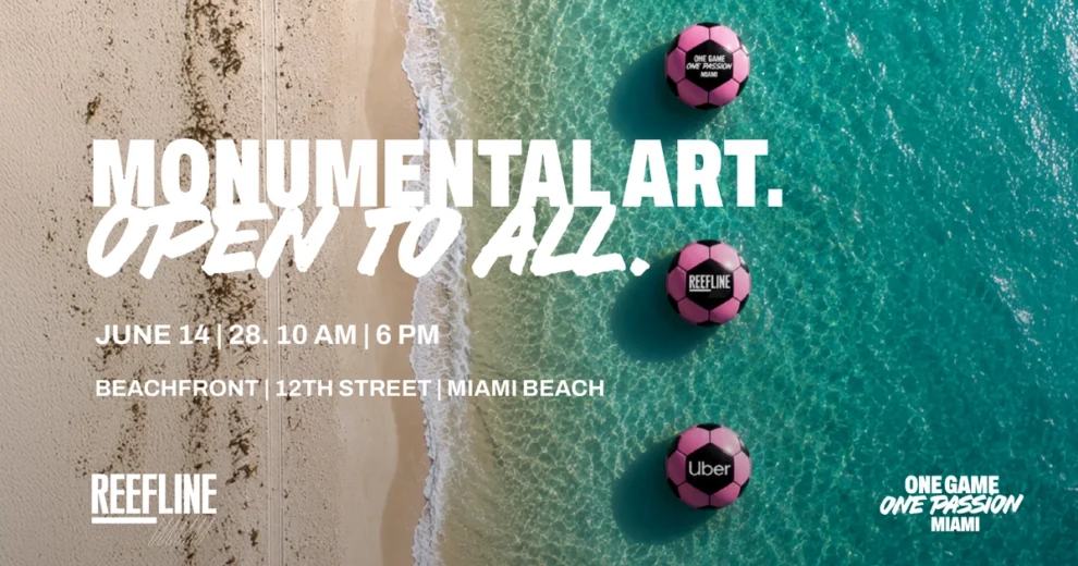 Imagen promocional con una vista aérea de la costa arenosa de Miami Beach y las aguas turquesas del océano. A cierta distancia de la orilla se observan tres grandes instalaciones flotantes de color rosa con forma de balón de fútbol, ​​cada una de las cuales exhibe logotipos diferentes. Un texto grande en color blanco reza: "Monumental Art. Open to All" (Arte monumental. Abierto a todos). Los detalles del evento, situados en la parte inferior, indican las fechas del 14 al 28 de junio, en horario de 10:00 a. m. a 6:00 p. m., en la zona de playa cercana a la calle 12 de Miami Beach. El logotipo de The ReefLine aparece en la esquina inferior izquierda, mientras que el logotipo de la campaña "One Game One Passion Miami" se muestra en la esquina inferior derecha. El diseño promociona una instalación de arte público vinculada a las celebraciones de la Copa Mundial de la FIFA.